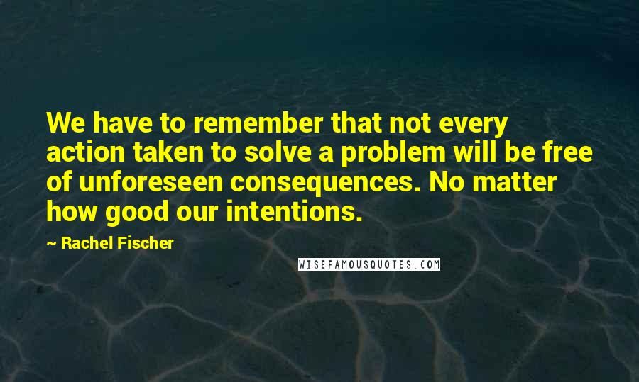 Rachel Fischer Quotes: We have to remember that not every action taken to solve a problem will be free of unforeseen consequences. No matter how good our intentions.