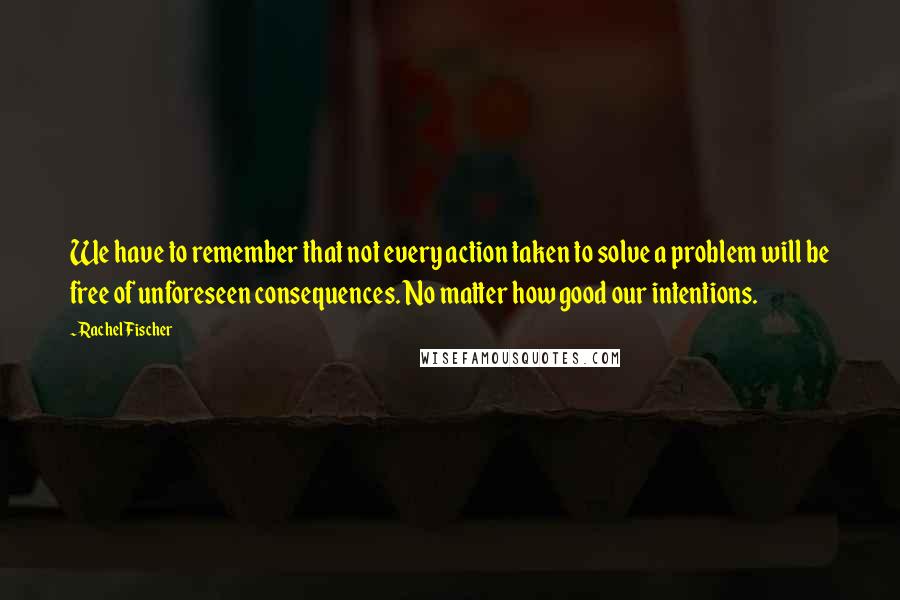 Rachel Fischer Quotes: We have to remember that not every action taken to solve a problem will be free of unforeseen consequences. No matter how good our intentions.