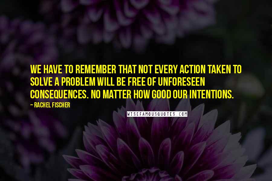 Rachel Fischer Quotes: We have to remember that not every action taken to solve a problem will be free of unforeseen consequences. No matter how good our intentions.