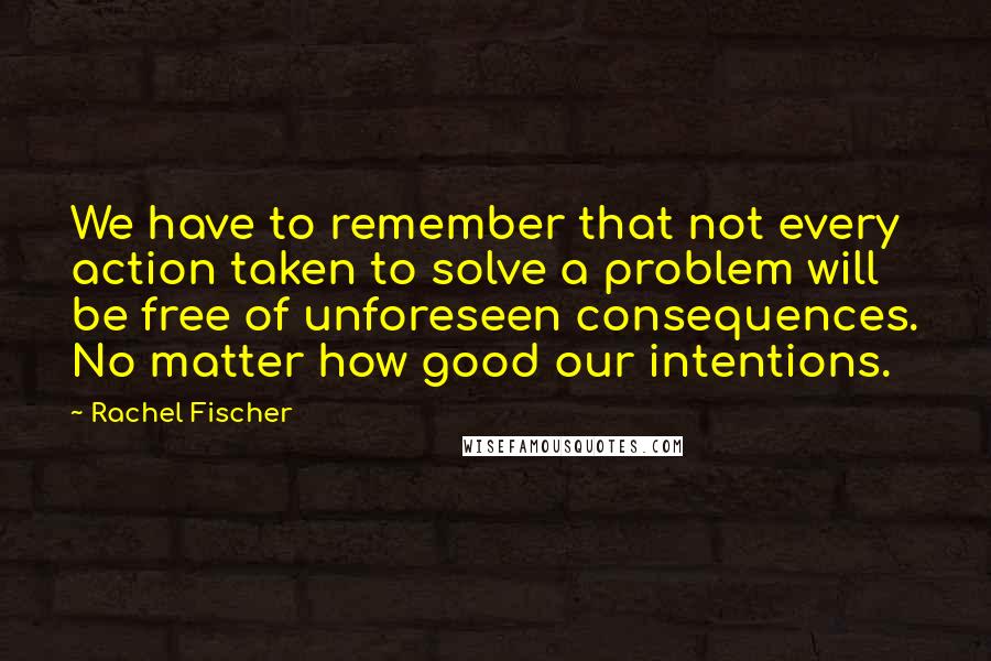 Rachel Fischer Quotes: We have to remember that not every action taken to solve a problem will be free of unforeseen consequences. No matter how good our intentions.