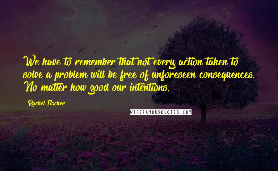 Rachel Fischer Quotes: We have to remember that not every action taken to solve a problem will be free of unforeseen consequences. No matter how good our intentions.