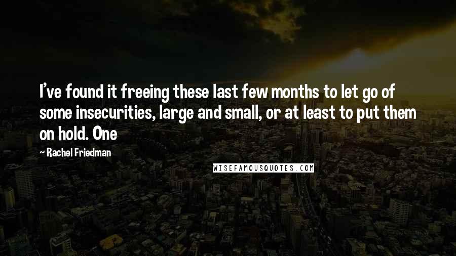 Rachel Friedman Quotes: I've found it freeing these last few months to let go of some insecurities, large and small, or at least to put them on hold. One