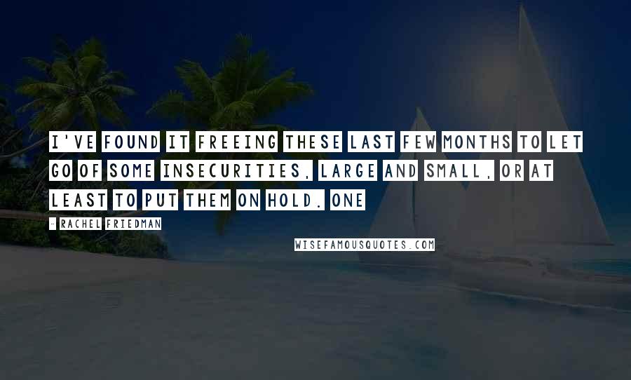 Rachel Friedman Quotes: I've found it freeing these last few months to let go of some insecurities, large and small, or at least to put them on hold. One