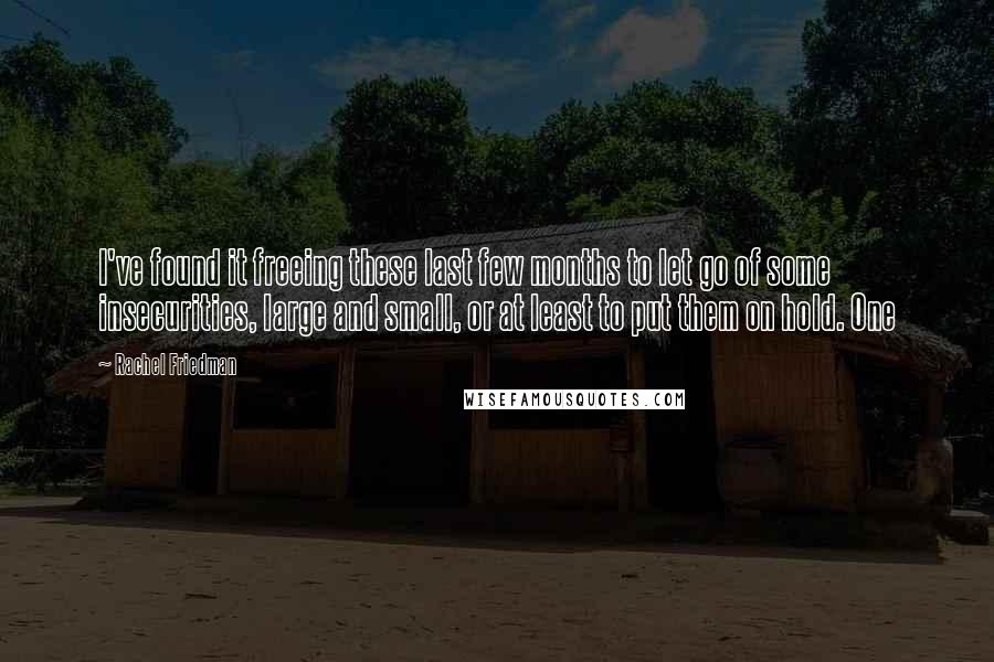 Rachel Friedman Quotes: I've found it freeing these last few months to let go of some insecurities, large and small, or at least to put them on hold. One