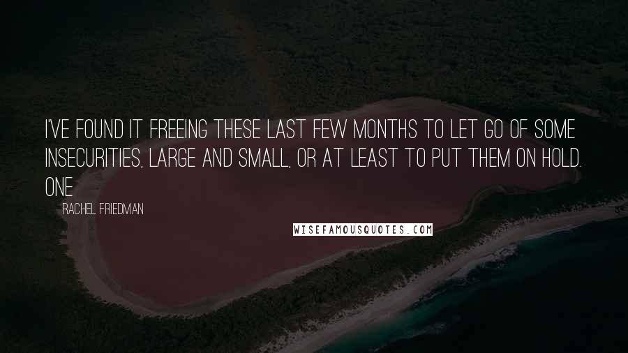 Rachel Friedman Quotes: I've found it freeing these last few months to let go of some insecurities, large and small, or at least to put them on hold. One