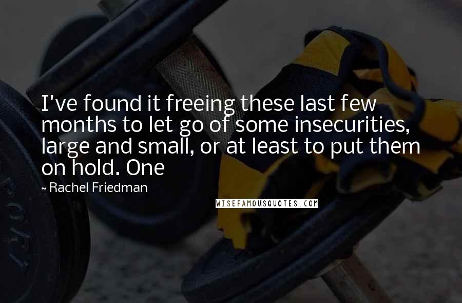 Rachel Friedman Quotes: I've found it freeing these last few months to let go of some insecurities, large and small, or at least to put them on hold. One