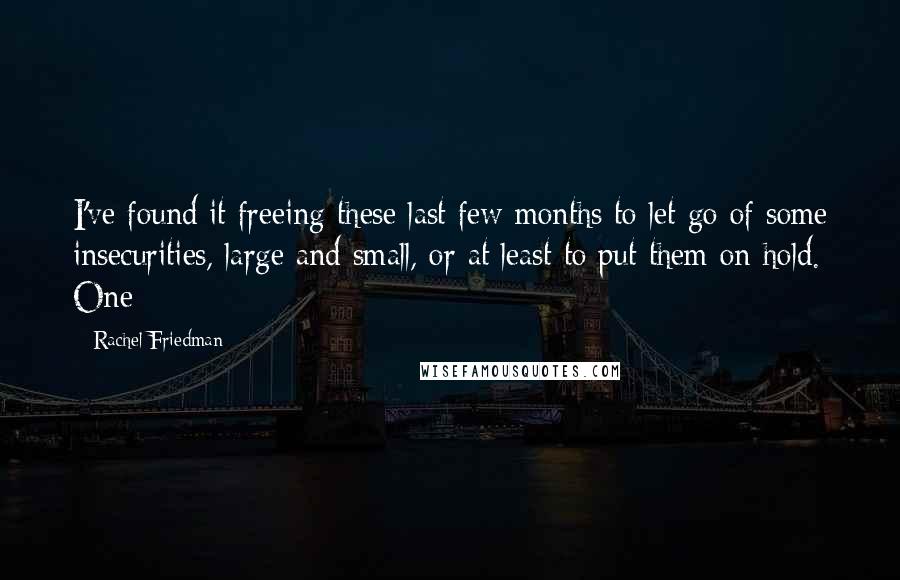 Rachel Friedman Quotes: I've found it freeing these last few months to let go of some insecurities, large and small, or at least to put them on hold. One