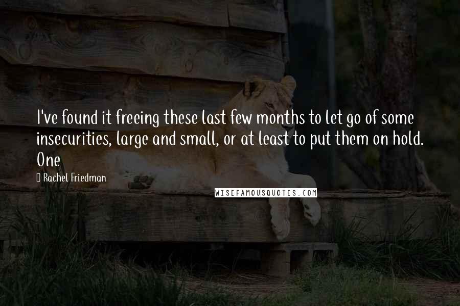 Rachel Friedman Quotes: I've found it freeing these last few months to let go of some insecurities, large and small, or at least to put them on hold. One