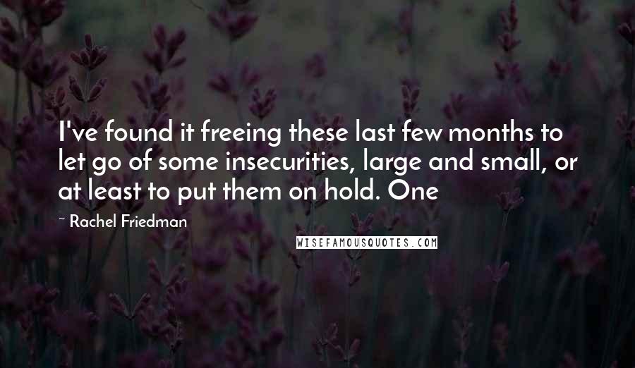 Rachel Friedman Quotes: I've found it freeing these last few months to let go of some insecurities, large and small, or at least to put them on hold. One