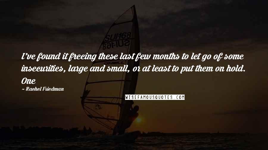 Rachel Friedman Quotes: I've found it freeing these last few months to let go of some insecurities, large and small, or at least to put them on hold. One