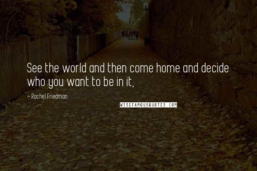 Rachel Friedman Quotes: See the world and then come home and decide who you want to be in it,
