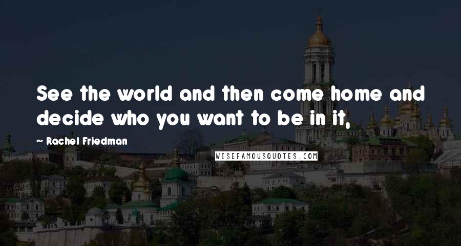 Rachel Friedman Quotes: See the world and then come home and decide who you want to be in it,