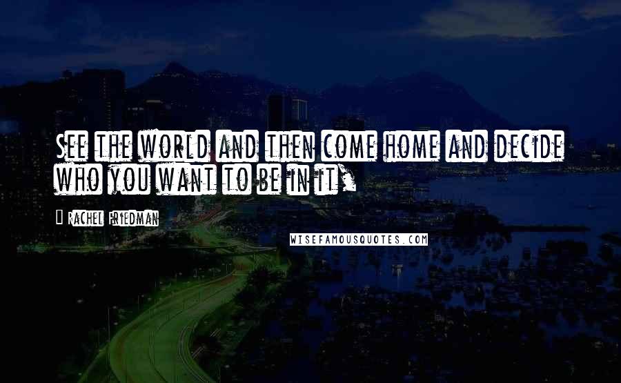 Rachel Friedman Quotes: See the world and then come home and decide who you want to be in it,