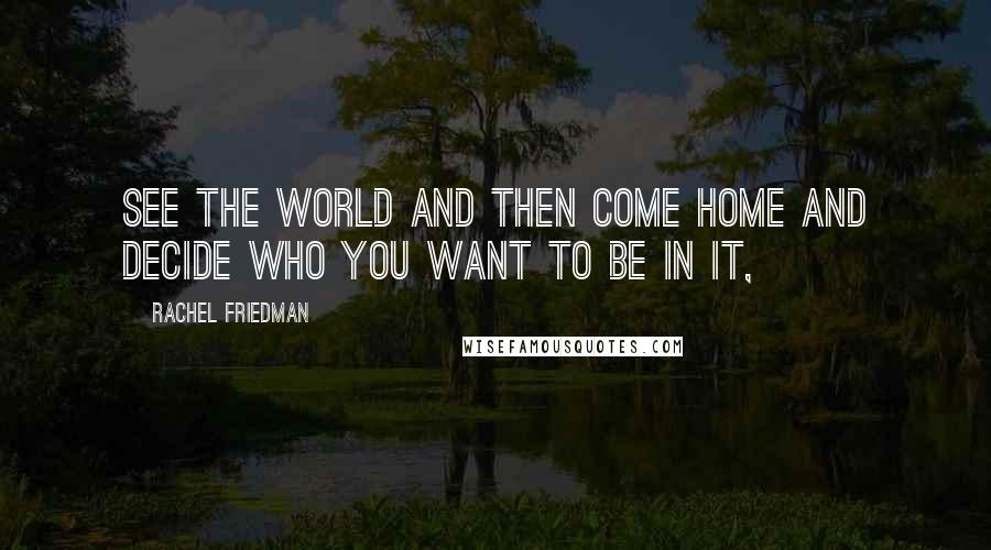 Rachel Friedman Quotes: See the world and then come home and decide who you want to be in it,