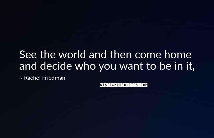 Rachel Friedman Quotes: See the world and then come home and decide who you want to be in it,