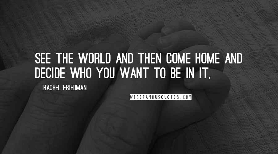 Rachel Friedman Quotes: See the world and then come home and decide who you want to be in it,