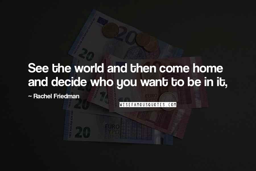 Rachel Friedman Quotes: See the world and then come home and decide who you want to be in it,