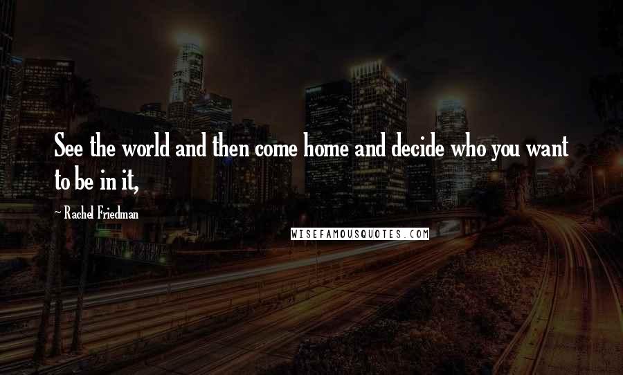 Rachel Friedman Quotes: See the world and then come home and decide who you want to be in it,