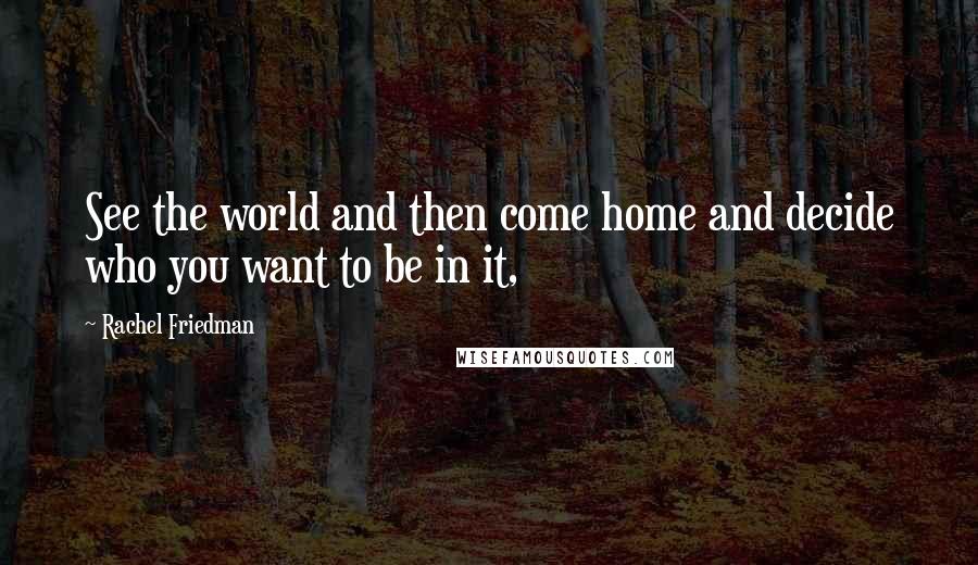Rachel Friedman Quotes: See the world and then come home and decide who you want to be in it,