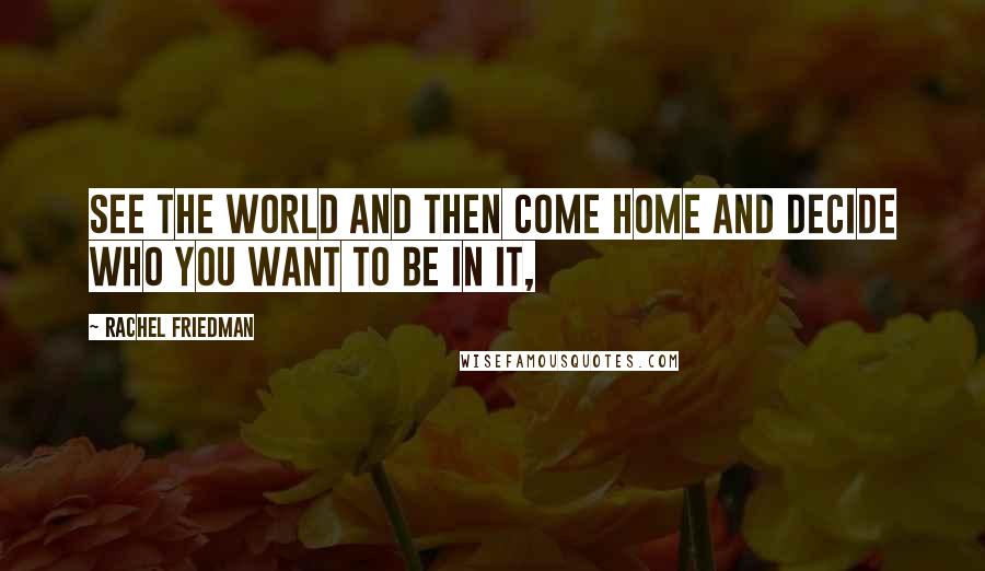 Rachel Friedman Quotes: See the world and then come home and decide who you want to be in it,