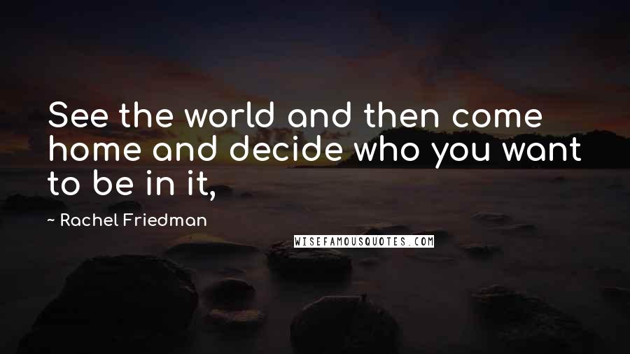 Rachel Friedman Quotes: See the world and then come home and decide who you want to be in it,