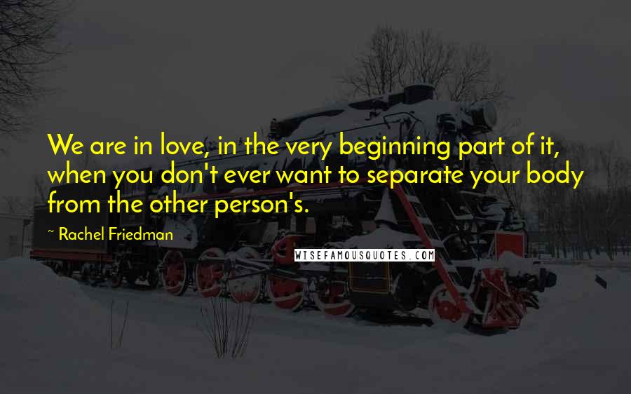 Rachel Friedman Quotes: We are in love, in the very beginning part of it, when you don't ever want to separate your body from the other person's.