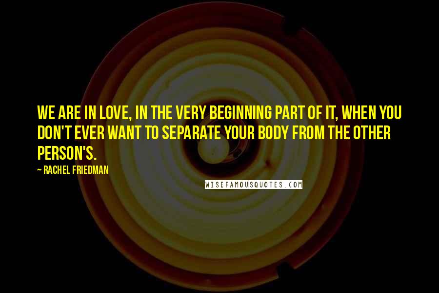 Rachel Friedman Quotes: We are in love, in the very beginning part of it, when you don't ever want to separate your body from the other person's.