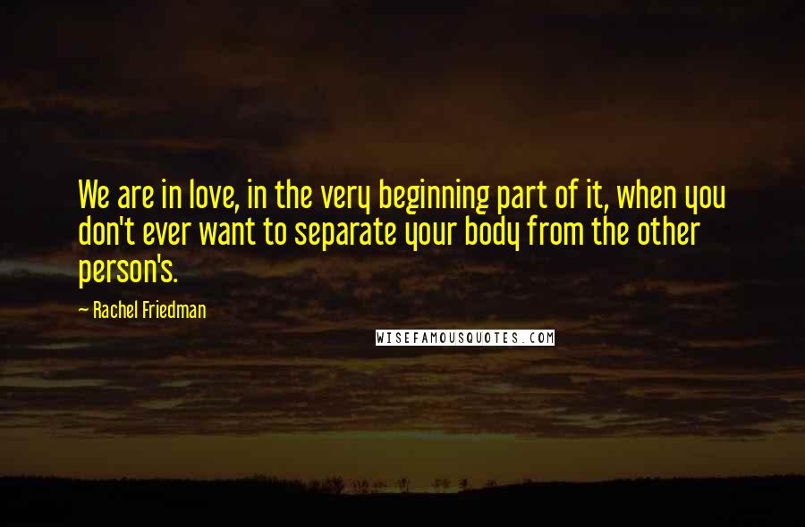 Rachel Friedman Quotes: We are in love, in the very beginning part of it, when you don't ever want to separate your body from the other person's.