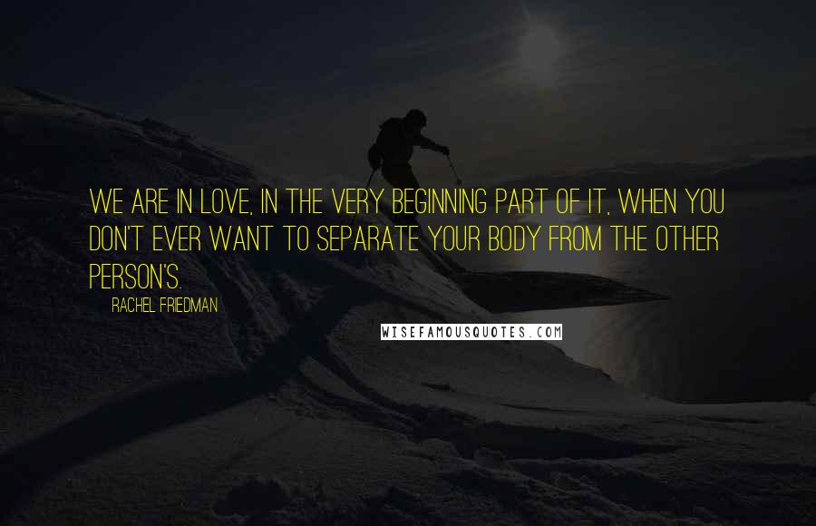 Rachel Friedman Quotes: We are in love, in the very beginning part of it, when you don't ever want to separate your body from the other person's.