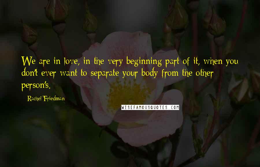 Rachel Friedman Quotes: We are in love, in the very beginning part of it, when you don't ever want to separate your body from the other person's.