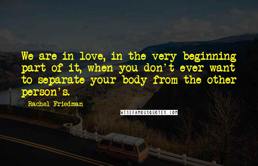 Rachel Friedman Quotes: We are in love, in the very beginning part of it, when you don't ever want to separate your body from the other person's.