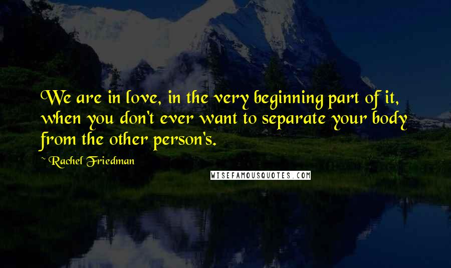 Rachel Friedman Quotes: We are in love, in the very beginning part of it, when you don't ever want to separate your body from the other person's.