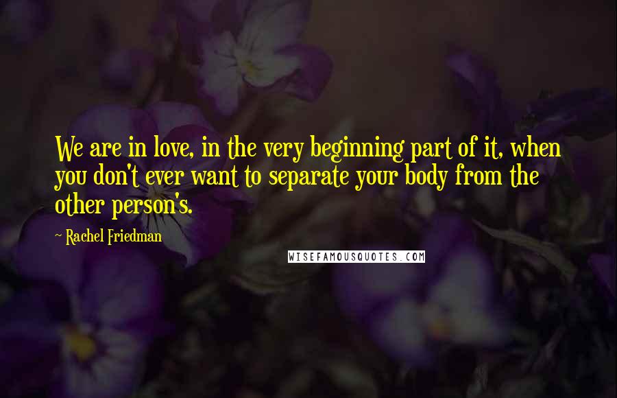 Rachel Friedman Quotes: We are in love, in the very beginning part of it, when you don't ever want to separate your body from the other person's.