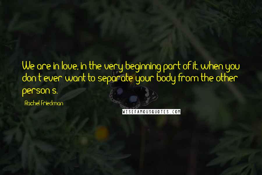 Rachel Friedman Quotes: We are in love, in the very beginning part of it, when you don't ever want to separate your body from the other person's.