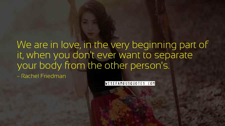 Rachel Friedman Quotes: We are in love, in the very beginning part of it, when you don't ever want to separate your body from the other person's.