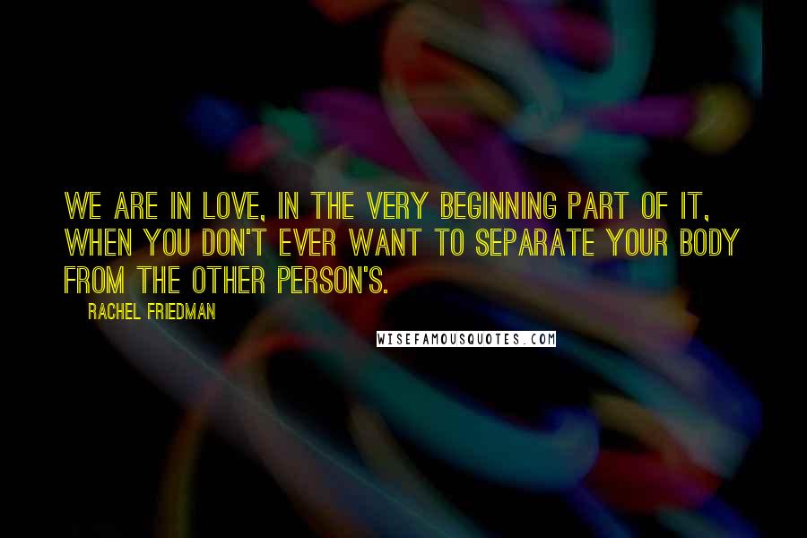 Rachel Friedman Quotes: We are in love, in the very beginning part of it, when you don't ever want to separate your body from the other person's.