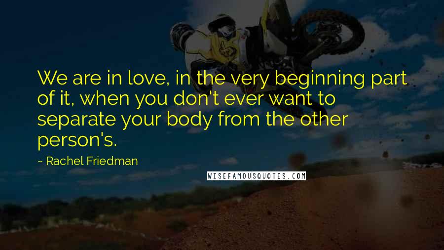 Rachel Friedman Quotes: We are in love, in the very beginning part of it, when you don't ever want to separate your body from the other person's.