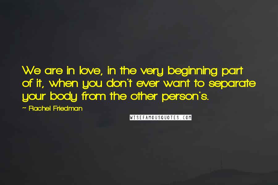 Rachel Friedman Quotes: We are in love, in the very beginning part of it, when you don't ever want to separate your body from the other person's.