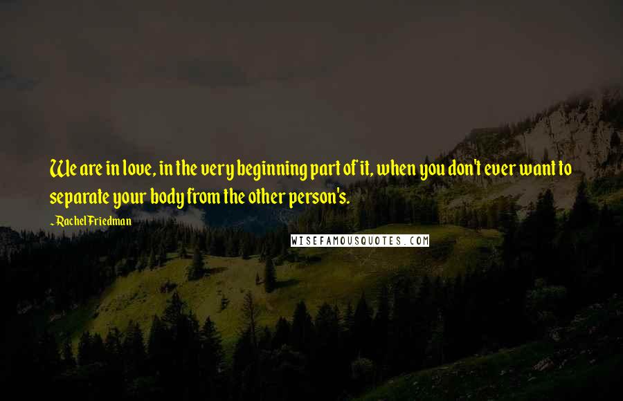 Rachel Friedman Quotes: We are in love, in the very beginning part of it, when you don't ever want to separate your body from the other person's.