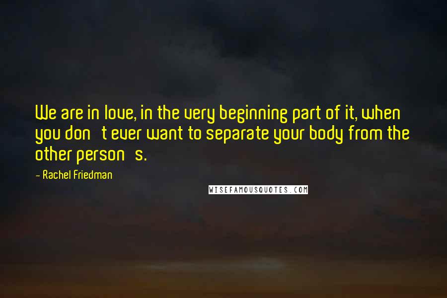 Rachel Friedman Quotes: We are in love, in the very beginning part of it, when you don't ever want to separate your body from the other person's.