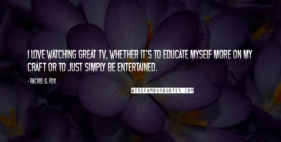 Rachel G. Fox Quotes: I love watching great TV, whether it's to educate myself more on my craft or to just simply be entertained.
