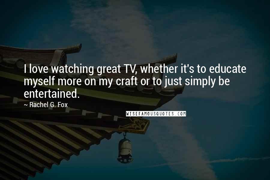 Rachel G. Fox Quotes: I love watching great TV, whether it's to educate myself more on my craft or to just simply be entertained.