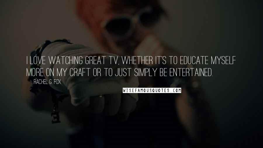 Rachel G. Fox Quotes: I love watching great TV, whether it's to educate myself more on my craft or to just simply be entertained.