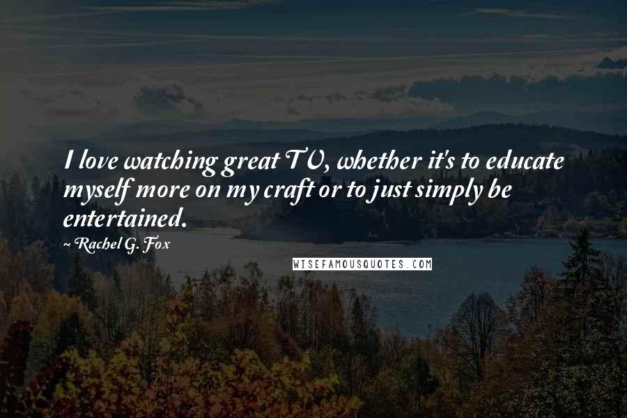 Rachel G. Fox Quotes: I love watching great TV, whether it's to educate myself more on my craft or to just simply be entertained.