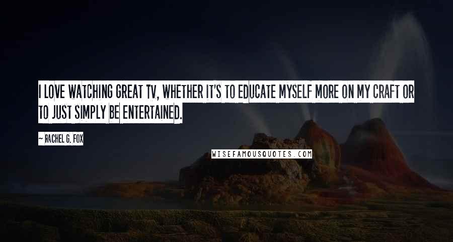 Rachel G. Fox Quotes: I love watching great TV, whether it's to educate myself more on my craft or to just simply be entertained.