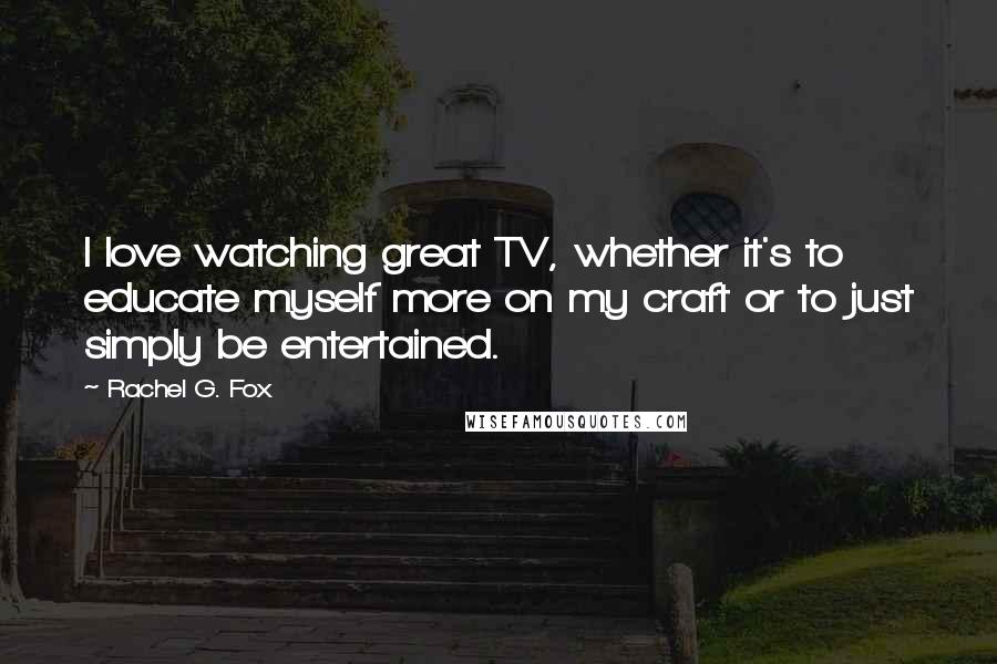 Rachel G. Fox Quotes: I love watching great TV, whether it's to educate myself more on my craft or to just simply be entertained.