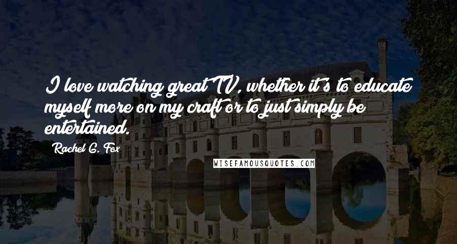 Rachel G. Fox Quotes: I love watching great TV, whether it's to educate myself more on my craft or to just simply be entertained.
