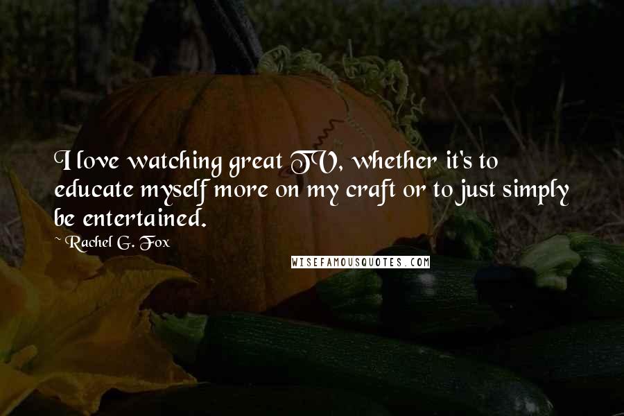 Rachel G. Fox Quotes: I love watching great TV, whether it's to educate myself more on my craft or to just simply be entertained.