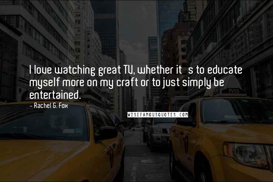 Rachel G. Fox Quotes: I love watching great TV, whether it's to educate myself more on my craft or to just simply be entertained.