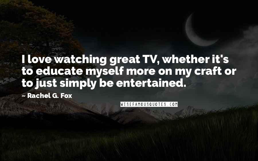 Rachel G. Fox Quotes: I love watching great TV, whether it's to educate myself more on my craft or to just simply be entertained.